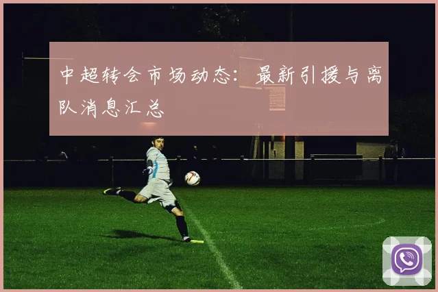 中超转会市场动态:最新引援与离队消息汇总