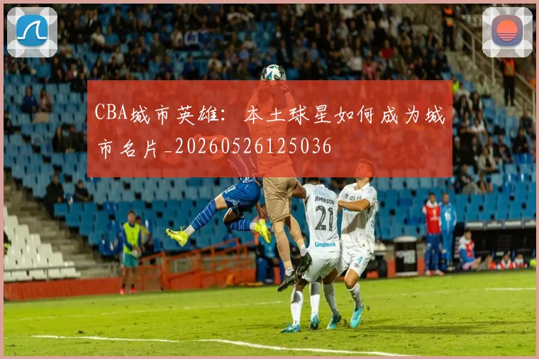 CBA城市英雄：本土球星如何成为城市名片_20260526125036