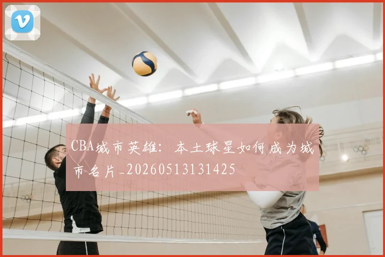 CBA城市英雄：本土球星如何成为城市名片_20260513131425
