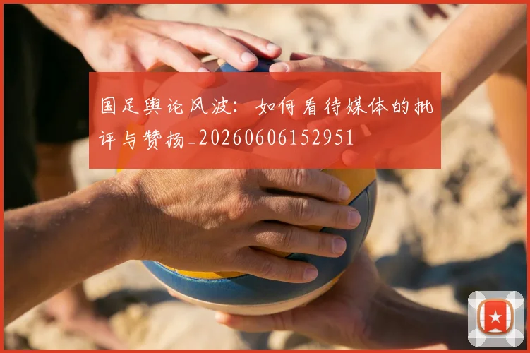 国足舆论风波:如何看待媒体的批评与赞扬_20260606152951