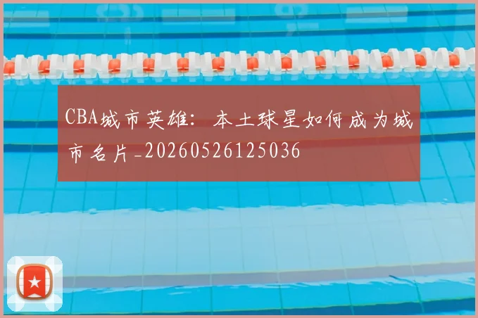 CBA城市英雄：本土球星如何成为城市名片_20260526125036