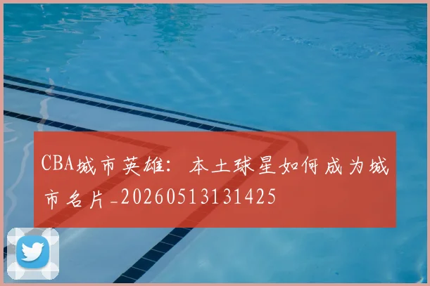 CBA城市英雄:本土球星如何成为城市名片_20260513131425
