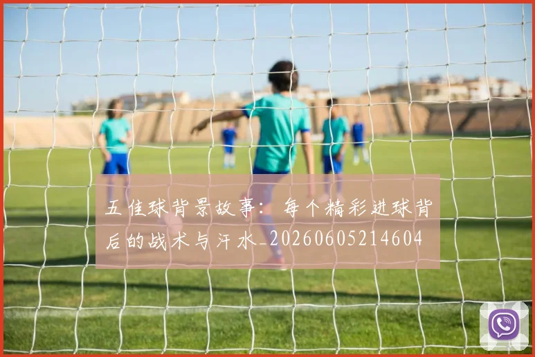 五佳球背景故事:每个精彩进球背后的战术与汗水_20260605214604