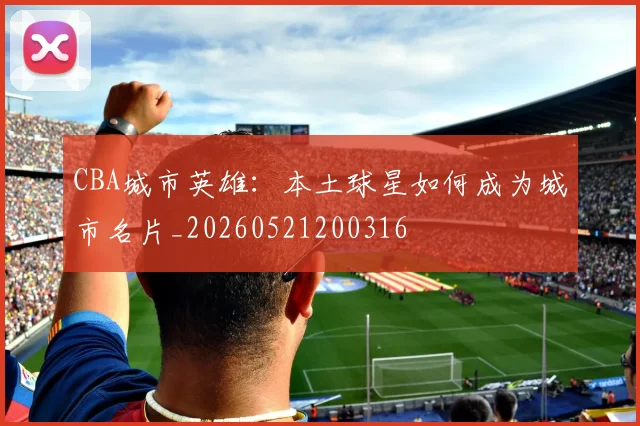 CBA城市英雄：本土球星如何成为城市名片_20260521200316