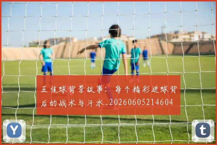 五佳球背景故事：每个精彩进球背后的战术与汗水_20260605214604