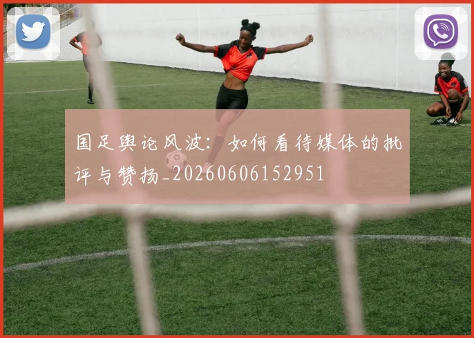 国足舆论风波：如何看待媒体的批评与赞扬_20260606152951