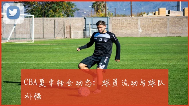 CBA夏季转会动态：球员流动与球队补强
